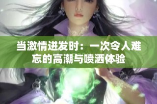 当激情迸发时：一次令人难忘的高潮与喷洒体验