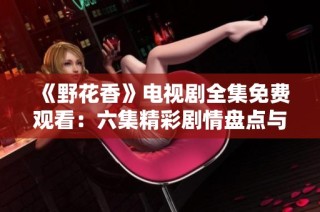 《野花香》电视剧全集免费观看：六集精彩剧情盘点与分享
