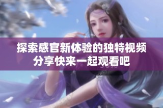探索感官新体验的独特视频分享快来一起观看吧