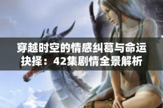 穿越时空的情感纠葛与命运抉择：42集剧情全景解析