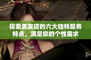 探索美发店的六大独特服务特点，满足你的个性需求