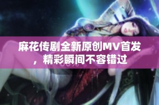 麻花传剧全新原创MV首发，精彩瞬间不容错过