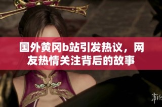 国外黄冈b站引发热议，网友热情关注背后的故事