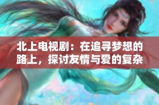 北上电视剧：在追寻梦想的路上，探讨友情与爱的复杂纠葛
