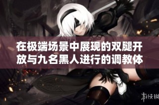 在极端场景中展现的双腿开放与九名黑人进行的调教体验