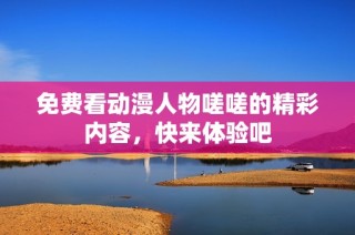 免费看动漫人物嗟嗟的精彩内容，快来体验吧