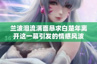 兰波泪流满面恳求白楚年离开这一幕引发的情感风波