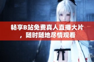 畅享B站免费真人直播大片，随时随地尽情观看