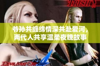 爷孙共缠绵情深共赴爱河，两代人共享温柔夜晚故事