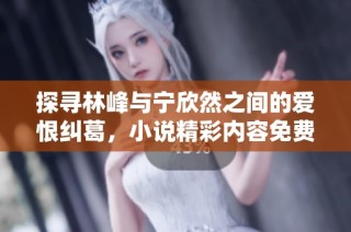 探寻林峰与宁欣然之间的爱恨纠葛，小说精彩内容免费阅读