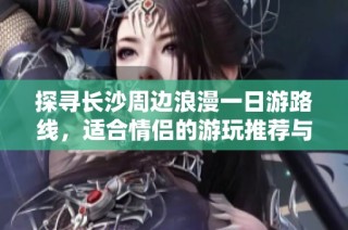 探寻长沙周边浪漫一日游路线，适合情侣的游玩推荐与车主出行指南