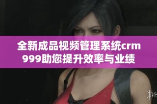 全新成品视频管理系统crm999助您提升效率与业绩