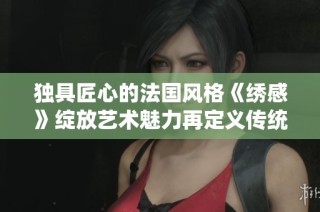 独具匠心的法国风格《绣感》绽放艺术魅力再定义传统刺绣之美