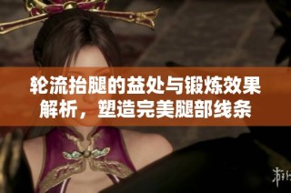 轮流抬腿的益处与锻炼效果解析，塑造完美腿部线条