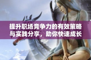 提升职场竞争力的有效策略与实践分享，助你快速成长和进步