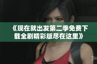 《现在就出发第二季免费下载全剧精彩版尽在这里》
