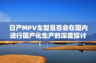 日产MPV车型是否会在国内进行国产化生产的深度探讨