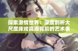 探索激情世界：深度剖析大尺度床戏高潮背后的艺术表现