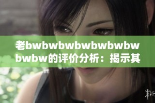老bwbwbwbwbwbwbwbwbw的评价分析：揭示其背后的深层次含义与影响