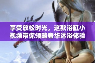 享受放松时光，这款浴缸小视频带你领略奢华沐浴体验