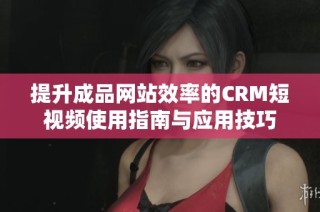 提升成品网站效率的CRM短视频使用指南与应用技巧