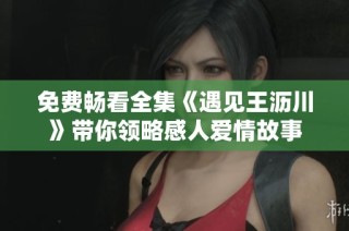 免费畅看全集《遇见王沥川》带你领略感人爱情故事