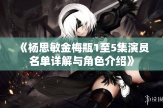 《杨思敏金梅瓶1至5集演员名单详解与角色介绍》