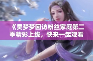 《吴梦梦回访粉丝家庭第二季精彩上线，快来一起观看吧》