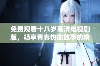 免费观看十八岁高清电视剧版，畅享青春热血故事的精彩瞬间
