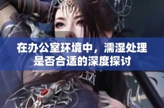 在办公室环境中，濡湿处理是否合适的深度探讨