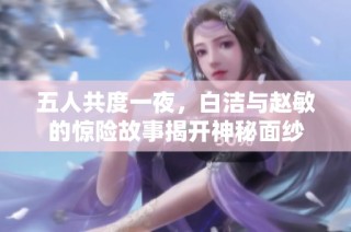 五人共度一夜，白洁与赵敏的惊险故事揭开神秘面纱