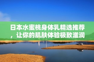 日本水蜜桃身体乳精选推荐，让你的肌肤体验极致滋润