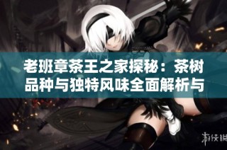 老班章茶王之家探秘：茶树品种与独特风味全面解析与品鉴指南