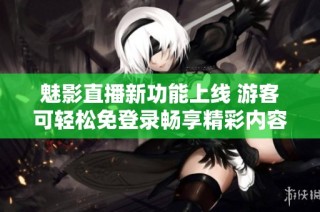 魅影直播新功能上线 游客可轻松免登录畅享精彩内容