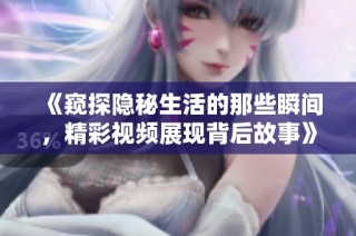《窥探隐秘生活的那些瞬间，精彩视频展现背后故事》