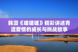 韩漫《嗟嗟嗟》精彩讲述青涩爱情的成长与挑战故事