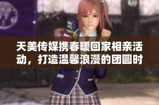 天美传媒携春暖回家相亲活动，打造温馨浪漫的团圆时光