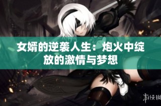 女婿的逆袭人生：炮火中绽放的激情与梦想