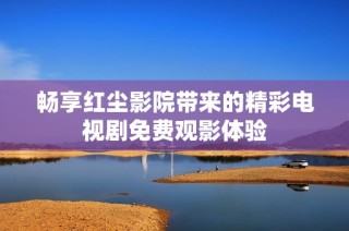 畅享红尘影院带来的精彩电视剧免费观影体验