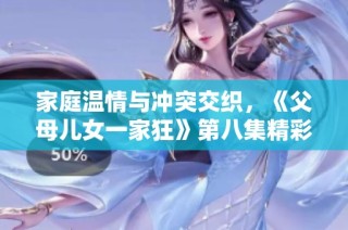 家庭温情与冲突交织，《父母儿女一家狂》第八集精彩剧情深度剖析