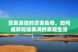 贤良淑德的贤妻良母，如何成就和谐美满的家庭生活