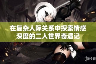 在复杂人际关系中探索情感深度的二人世界奇遇记