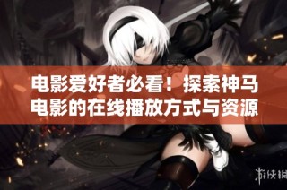 电影爱好者必看！探索神马电影的在线播放方式与资源