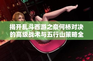 揭开乱斗西游之奈何桥对决的高级战术与五行山策略全攻略