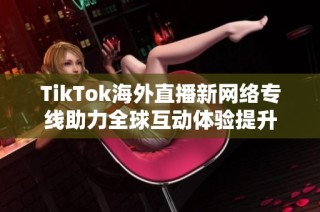 TikTok海外直播新网络专线助力全球互动体验提升