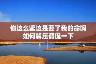 你这么紧这是要了我的命吗如何解压调侃一下