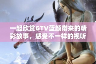 一起欣赏GTV蓝颜带来的精彩故事，感受不一样的视听盛宴