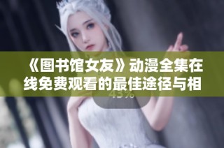 《图书馆女友》动漫全集在线免费观看的最佳途径与相关信息分享