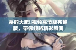 岳的大肥坹视频高清版完整版，带你领略精彩瞬间