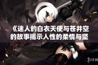 《迷人的白衣天使与苍井空的故事揭示人性的柔情与坚韧》